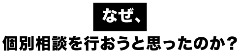 なぜ、個別相談を行おうと思ったのか？