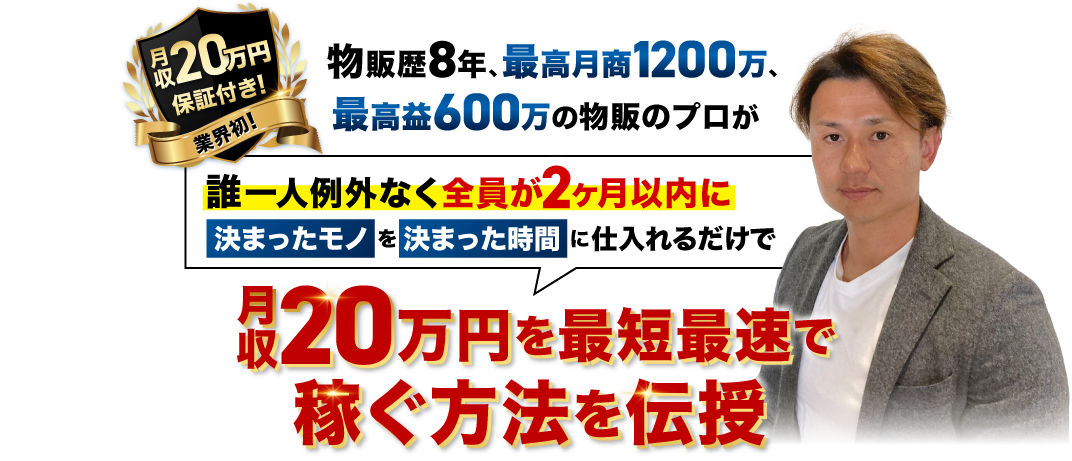 物販歴8年、最高月商1200万、最高益600万の物販のプロが
														誰1人例外なく全員が２ヶ月以内に”決まったモノ”を”決まった時間”に仕入れるだけで
														月収20万円を最短最速で稼ぐ方法を伝授